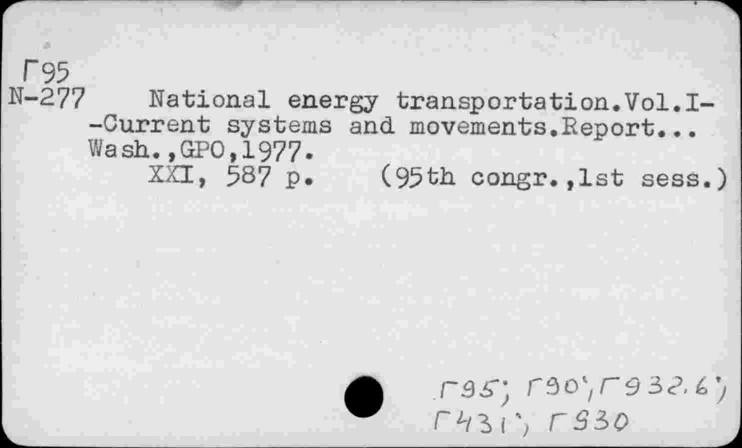 ﻿T95
N-277 National energy transportation.Vol.I--Gurrent systems and movements.Report... Wash.,GPO,1977.
XXI, 587 p. (95th congr.,1st sess.)
F350